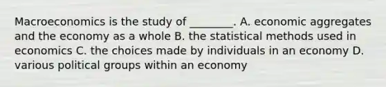 Macroeconomics is the study of ________. A. economic aggregates and the economy as a whole B. the statistical methods used in economics C. the choices made by individuals in an economy D. various political groups within an economy