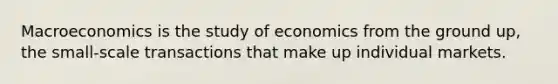 Macroeconomics is the study of economics from the ground up, the small-scale transactions that make up individual markets.