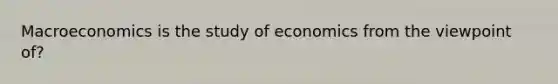 Macroeconomics is the study of economics from the viewpoint of?