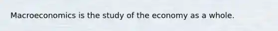 Macroeconomics is the study of the economy as a whole.