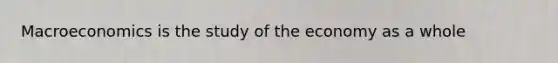 Macroeconomics is the study of the economy as a whole