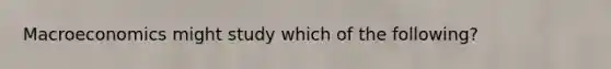 Macroeconomics might study which of the​ following?