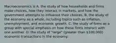 Macroeconomics is A. the study of how households and firms make​ choices, how they interact in​ markets, and how the government attempts to influence their choices. B. the study of the economy as a​ whole, including topics such as​ inflation, unemployment, and economic growth. C. the study of firms as a group with special emphasis on how these firms interact with one another. D. the study of​ "large" (greater than​ 100,000) economic transactions in the economy.