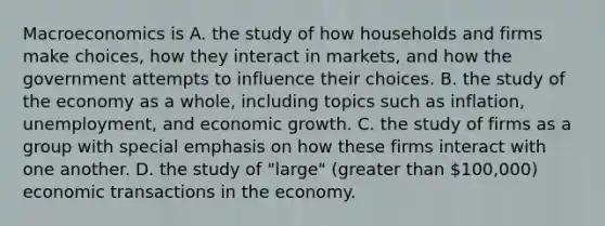 Macroeconomics is A. the study of how households and firms make​ choices, how they interact in​ markets, and how the government attempts to influence their choices. B. the study of the economy as a​ whole, including topics such as​ inflation, unemployment, and economic growth. C. the study of firms as a group with special emphasis on how these firms interact with one another. D. the study of​ "large" (greater than​ 100,000) economic transactions in the economy.