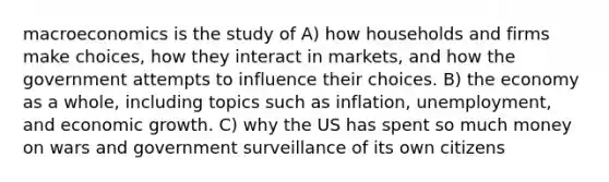 macroeconomics is the study of A) how households and firms make choices, how they interact in markets, and how the government attempts to influence their choices. B) the economy as a whole, including topics such as inflation, unemployment, and economic growth. C) why the US has spent so much money on wars and government surveillance of its own citizens