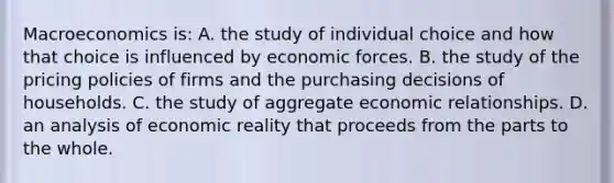 Macroeconomics is: A. the study of individual choice and how that choice is influenced by economic forces. B. the study of the pricing policies of firms and the purchasing decisions of households. C. the study of aggregate economic relationships. D. an analysis of economic reality that proceeds from the parts to the whole.