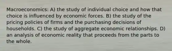 Macroeconomics: A) the study of individual choice and how that choice is influenced by economic forces. B) the study of the pricing policies of firms and the purchasing decisions of households. C) the study of aggregate economic relationships. D) an analysis of economic reality that proceeds from the parts to the whole.