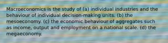 Macroeconomics is the study of (a) individual industries and the behaviour of individual decision-making units. (b) the mesoeconomy. (c) the economic behaviour of aggregates such as income, output and employment on a national scale. (d) the megaeconomy.