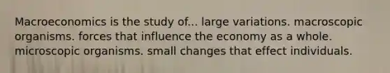 Macroeconomics is the study of... large variations. macroscopic organisms. forces that influence the economy as a whole. microscopic organisms. small changes that effect individuals.