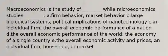 Macroeconomics is the study of ________ while microeconomics studies ________: a.firm behavior; market behavior b.large biological systems; political implications of nanotechnology c.an individual firm; the overall economic performance of a nation d.the overall economic performance of the world; the economy of a single country e.the overall economic activity and prices; an individual firm, household, or market