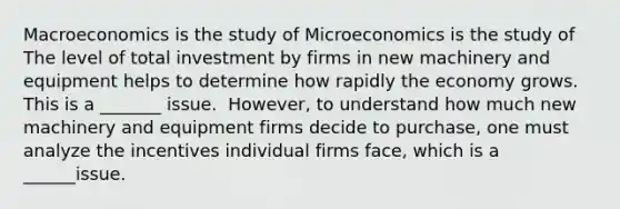 Macroeconomics is the study of Microeconomics is the study of The level of total investment by firms in new machinery and equipment helps to determine how rapidly the economy grows. This is a _______ issue. ​ However, to understand how much new machinery and equipment firms decide to​ purchase, one must analyze the incentives individual firms​ face, which is a ______issue.