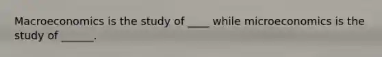 Macroeconomics is the study of ____ while microeconomics is the study of ______.