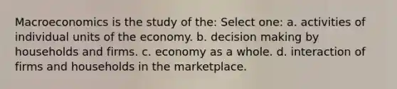 Macroeconomics is the study of the: Select one: a. activities of individual units of the economy. b. decision making by households and firms. c. economy as a whole. d. interaction of firms and households in the marketplace.