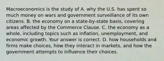 Macroeconomics is the study of A. why the U.S. has spent so much money on wars and government surveillance of its own citizens. B. the economy on a​ state-by-state basis, covering areas affected by the Commerce Clause. C. the economy as a​ whole, including topics such as​ inflation, unemployment, and economic growth. Your answer is correct. D. how households and firms make​ choices, how they interact in​ markets, and how the government attempts to influence their choices.