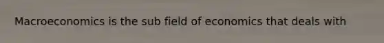 Macroeconomics is the sub field of economics that deals with