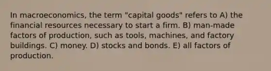 In macroeconomics, the term "capital goods" refers to A) the financial resources necessary to start a firm. B) man-made <a href='https://www.questionai.com/knowledge/kznUsw323Z-factors-of-production' class='anchor-knowledge'>factors of production</a>, such as tools, machines, and factory buildings. C) money. D) stocks and bonds. E) all factors of production.