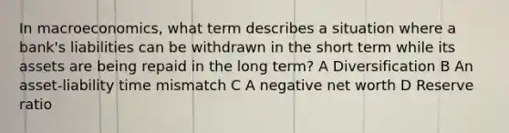 In macroeconomics, what term describes a situation where a bank's liabilities can be withdrawn in the short term while its assets are being repaid in the long term? A Diversification B An asset-liability time mismatch C A negative net worth D Reserve ratio