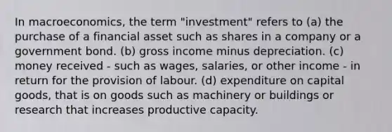 In macroeconomics, the term "investment" refers to (a) the purchase of a financial asset such as shares in a company or a government bond. (b) gross income minus depreciation. (c) money received - such as wages, salaries, or other income - in return for the provision of labour. (d) expenditure on capital goods, that is on goods such as machinery or buildings or research that increases productive capacity.