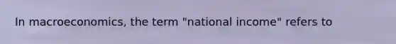 In macroeconomics, the term "national income" refers to