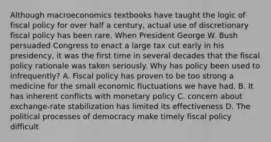 Although macroeconomics textbooks have taught the logic of fiscal policy for over half a century, actual use of discretionary fiscal policy has been rare. When President George W. Bush persuaded Congress to enact a large tax cut early in his presidency, it was the first time in several decades that the fiscal policy rationale was taken seriously. Why has policy been used to infrequently? A. Fiscal policy has proven to be too strong a medicine for the small economic fluctuations we have had. B. It has inherent conflicts with monetary policy C. concern about exchange-rate stabilization has limited its effectiveness D. The political processes of democracy make timely fiscal policy difficult