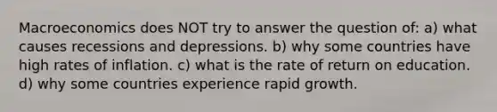 Macroeconomics does NOT try to answer the question of: a) what causes recessions and depressions. b) why some countries have high rates of inflation. c) what is the rate of return on education. d) why some countries experience rapid growth.