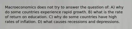 Macroeconomics does not try to answer the question of: A) why do some countries experience rapid growth. B) what is the rate of return on education. C) why do some countries have high rates of inflation. D) what causes recessions and depressions.