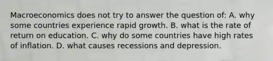 Macroeconomics does not try to answer the question of: A. why some countries experience rapid growth. B. what is the rate of return on education. C. why do some countries have high rates of inflation. D. what causes recessions and depression.