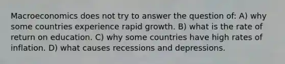 Macroeconomics does not try to answer the question of: A) why some countries experience rapid growth. B) what is the rate of return on education. C) why some countries have high rates of inflation. D) what causes recessions and depressions.