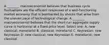 A ________ macroeconomist believes that business cycle fluctuations are the efficient responses of a well-functioning market economy that is bombarded by shocks that arise from the uneven pace of technological change. A ________ macroeconomist believes that the short-run aggregate supply curve is horizontal at a fixed price level. Select one: A. new classical; monetarist B. classical; monetarist C. Keynesian; new Keynesian D. new classical; new Keynesian E. monetarist; new classical