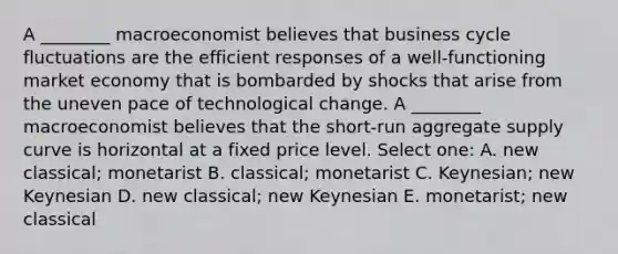 A ________ macroeconomist believes that business cycle fluctuations are the efficient responses of a well-functioning market economy that is bombarded by shocks that arise from the uneven pace of technological change. A ________ macroeconomist believes that the short-run aggregate supply curve is horizontal at a fixed price level. Select one: A. new classical; monetarist B. classical; monetarist C. Keynesian; new Keynesian D. new classical; new Keynesian E. monetarist; new classical