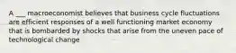 A ___ macroeconomist believes that business cycle fluctuations are efficient responses of a well functioning market economy that is bombarded by shocks that arise from the uneven pace of technological change