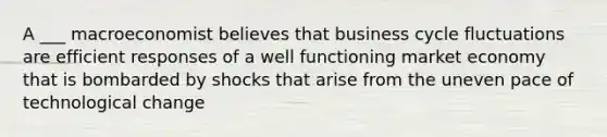 A ___ macroeconomist believes that business cycle fluctuations are efficient responses of a well functioning market economy that is bombarded by shocks that arise from the uneven pace of technological change