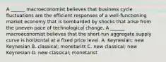 A​ ______ macroeconomist believes that business cycle fluctuations are the efficient responses of a​ well-functioning market economy that is bombarded by shocks that arise from the uneven pace of technological change. A​ ______ macroeconomist believes that the​ short-run aggregate supply curve is horizontal at a fixed price level. A. ​Keynesian; new Keynesian B. ​classical; monetarist C. new​ classical; new Keynesian D. new​ classical; monetarist