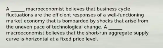 A​ ______ macroeconomist believes that business cycle fluctuations are the efficient responses of a​ well-functioning market economy that is bombarded by shocks that arise from the uneven pace of technological change. A​ ______ macroeconomist believes that the​ short-run aggregate supply curve is horizontal at a fixed price level.