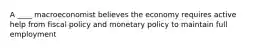 A ____ macroeconomist believes the economy requires active help from fiscal policy and monetary policy to maintain full employment