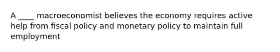 A ____ macroeconomist believes the economy requires active help from fiscal policy and monetary policy to maintain full employment