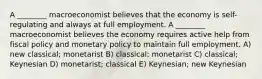 A ________ macroeconomist believes that the economy is self-regulating and always at full employment. A ________ macroeconomist believes the economy requires active help from fiscal policy and monetary policy to maintain full employment. A) new classical; monetarist B) classical; monetarist C) classical; Keynesian D) monetarist; classical E) Keynesian; new Keynesian