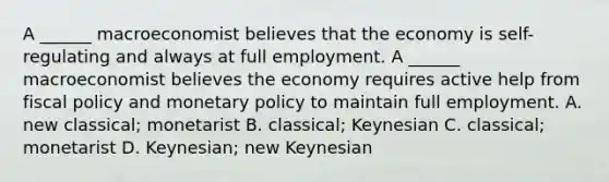 A​ ______ macroeconomist believes that the economy is​ self-regulating and always at full employment. A​ ______ macroeconomist believes the economy requires active help from fiscal policy and monetary policy to maintain full employment. A. new​ classical; monetarist B. classical; Keynesian C. classical; monetarist D. Keynesian; new Keynesian