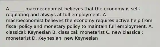 A​ ______ macroeconomist believes that the economy is​ self-regulating and always at full employment. A​ ______ macroeconomist believes the economy requires active help from fiscal policy and monetary policy to maintain full employment. A. ​classical; Keynesian B. ​classical; monetarist C. new​ classical; monetarist D. ​Keynesian; new Keynesian