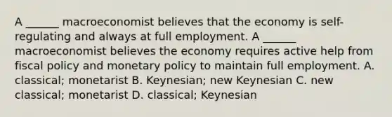 A​ ______ macroeconomist believes that the economy is​ self-regulating and always at full employment. A​ ______ macroeconomist believes the economy requires active help from <a href='https://www.questionai.com/knowledge/kPTgdbKdvz-fiscal-policy' class='anchor-knowledge'>fiscal policy</a> and <a href='https://www.questionai.com/knowledge/kEE0G7Llsx-monetary-policy' class='anchor-knowledge'>monetary policy</a> to maintain full employment. A. ​classical; monetarist B. ​Keynesian; new Keynesian C. new​ classical; monetarist D. ​classical; Keynesian