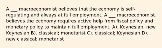 A ___ macroeconomist believes that the economy is self-regulating and always at full employment. A ___ macroeconomist believes the economy requires active help from fiscal policy and monetary policy to maintain full employment. A). Keynesian; new Keynesian B). classical; monetarist C). classical; Keynesian D). new classical; monetarist