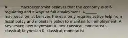 A​ ______ macroeconomist believes that the economy is​ self-regulating and always at full employment. A​ ______ macroeconomist believes the economy requires active help from fiscal policy and monetary policy to maintain full employment. A. Keynesian; new Keynesian B. new​ classical; monetarist C. classical; Keynesian D. classical; monetarist