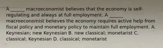 A​ ______ macroeconomist believes that the economy is​ self-regulating and always at full employment. A​ ______ macroeconomist believes the economy requires active help from fiscal policy and monetary policy to maintain full employment. A. Keynesian; new Keynesian B. new​ classical; monetarist C. classical; Keynesian D. classical; monetarist