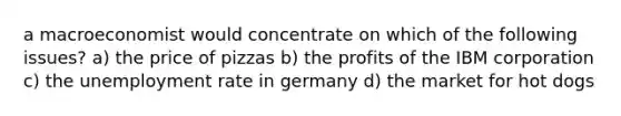 a macroeconomist would concentrate on which of the following issues? a) the price of pizzas b) the profits of the IBM corporation c) the unemployment rate in germany d) the market for hot dogs