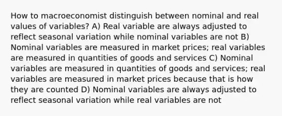 How to macroeconomist distinguish between nominal and real values of variables? A) Real variable are always adjusted to reflect seasonal variation while nominal variables are not B) Nominal variables are measured in market prices; real variables are measured in quantities of goods and services C) Nominal variables are measured in quantities of goods and services; real variables are measured in market prices because that is how they are counted D) Nominal variables are always adjusted to reflect seasonal variation while real variables are not