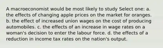 A macroeconomist would be most likely to study Select one: a. the effects of changing apple prices on the market for oranges. b. the effect of increased union wages on the cost of producing automobiles. c. the effects of an increase in wage rates on a woman's decision to enter the labour force. d. the effects of a reduction in income tax rates on the nation's output.