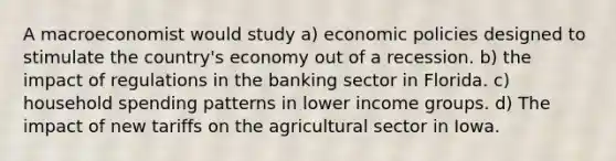 A macroeconomist would study a) economic policies designed to stimulate the country's economy out of a recession. b) the impact of regulations in the banking sector in Florida. c) household spending patterns in lower income groups. d) The impact of new tariffs on the agricultural sector in Iowa.