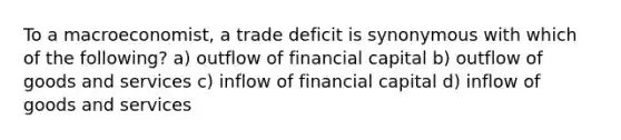 To a macroeconomist, a trade deficit is synonymous with which of the following? a) outflow of financial capital b) outflow of goods and services c) inflow of financial capital d) inflow of goods and services