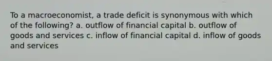 To a macroeconomist, a trade deficit is synonymous with which of the following? a. outflow of financial capital b. outflow of goods and services c. inflow of financial capital d. inflow of goods and services