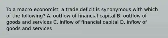 To a macro-economist, a trade deficit is synonymous with which of the following? A. outflow of financial capital B. outflow of goods and services C. inflow of financial capital D. inflow of goods and services